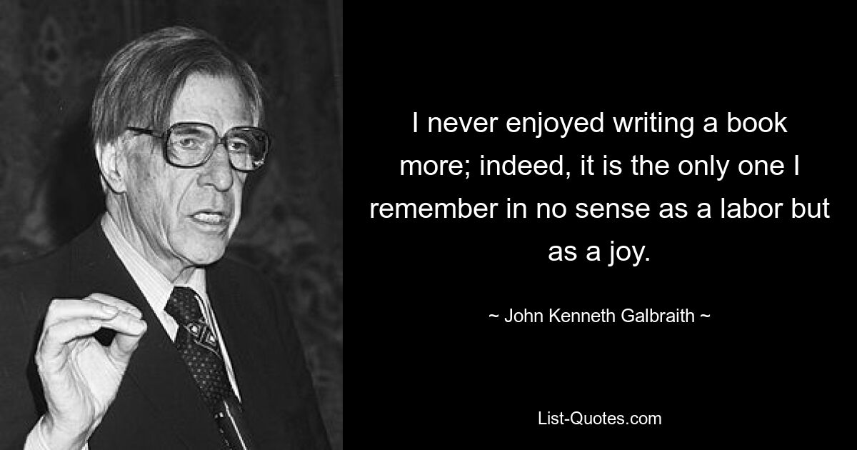 I never enjoyed writing a book more; indeed, it is the only one I remember in no sense as a labor but as a joy. — © John Kenneth Galbraith