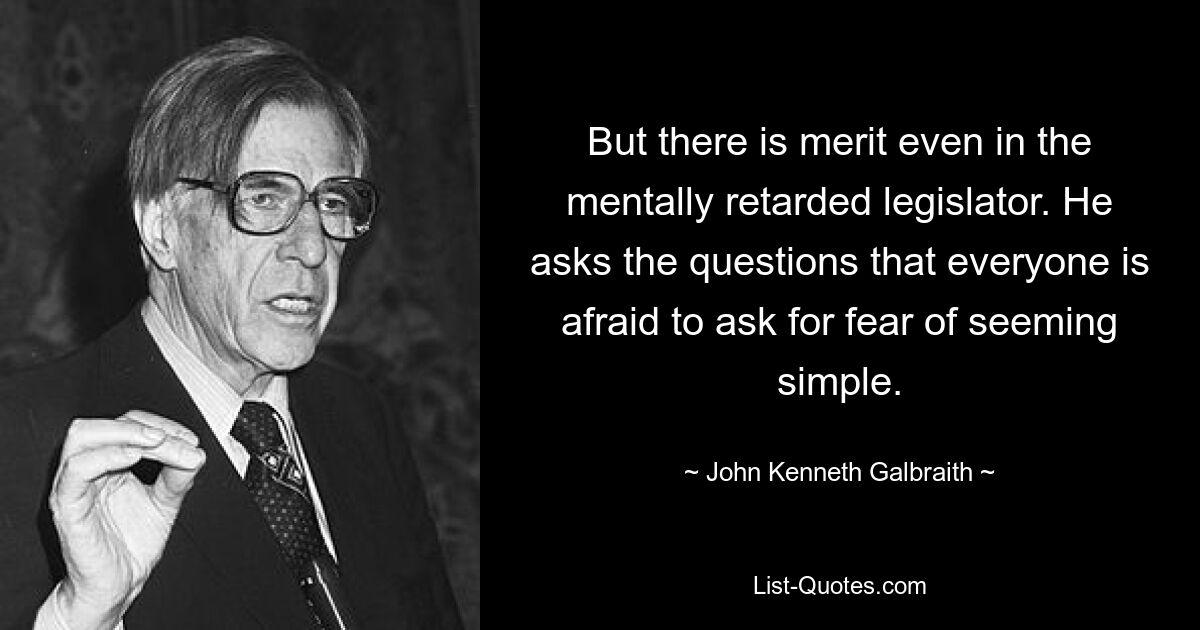 But there is merit even in the mentally retarded legislator. He asks the questions that everyone is afraid to ask for fear of seeming simple. — © John Kenneth Galbraith