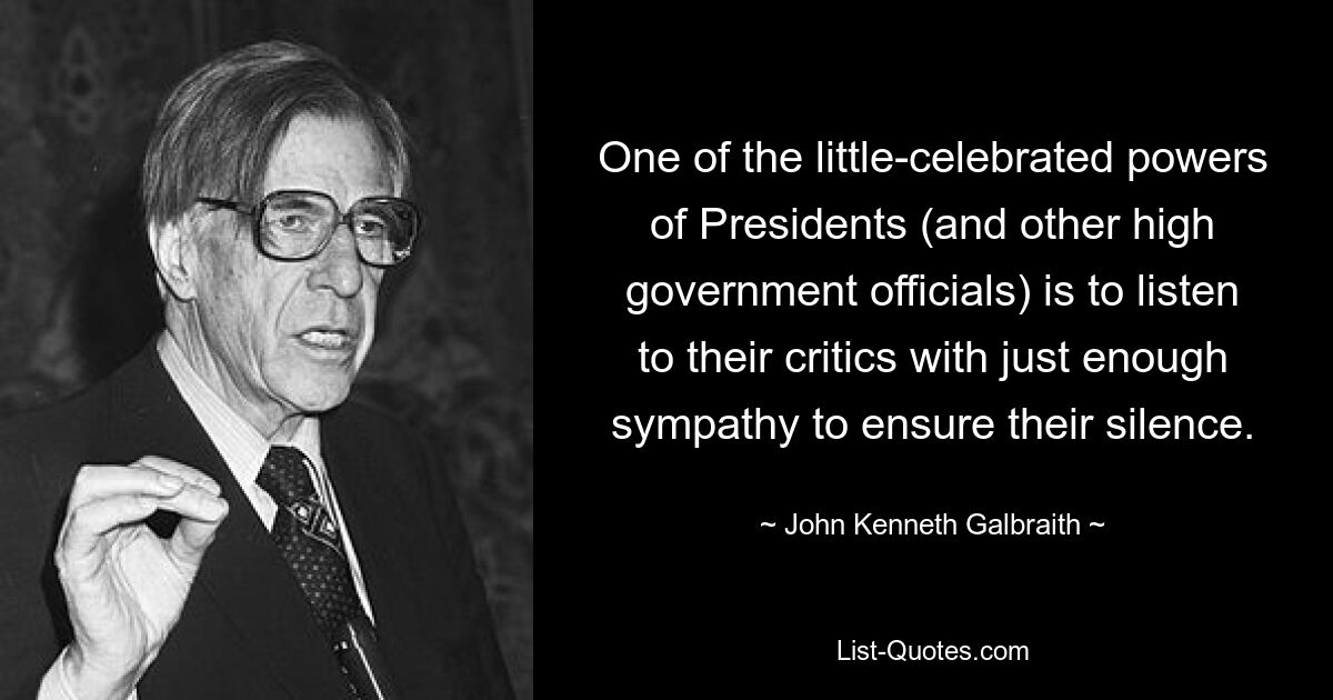 One of the little-celebrated powers of Presidents (and other high government officials) is to listen to their critics with just enough sympathy to ensure their silence. — © John Kenneth Galbraith