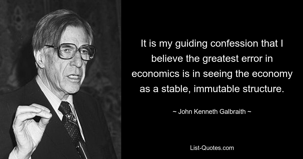 It is my guiding confession that I believe the greatest error in economics is in seeing the economy as a stable, immutable structure. — © John Kenneth Galbraith