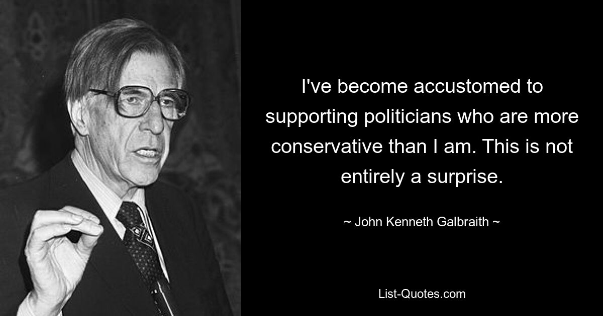 I've become accustomed to supporting politicians who are more conservative than I am. This is not entirely a surprise. — © John Kenneth Galbraith