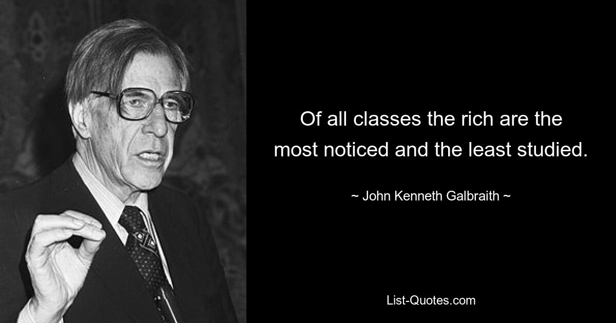 Of all classes the rich are the most noticed and the least studied. — © John Kenneth Galbraith