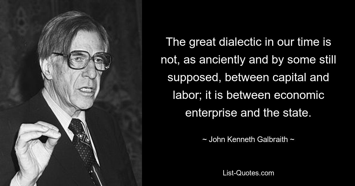 The great dialectic in our time is not, as anciently and by some still supposed, between capital and labor; it is between economic enterprise and the state. — © John Kenneth Galbraith