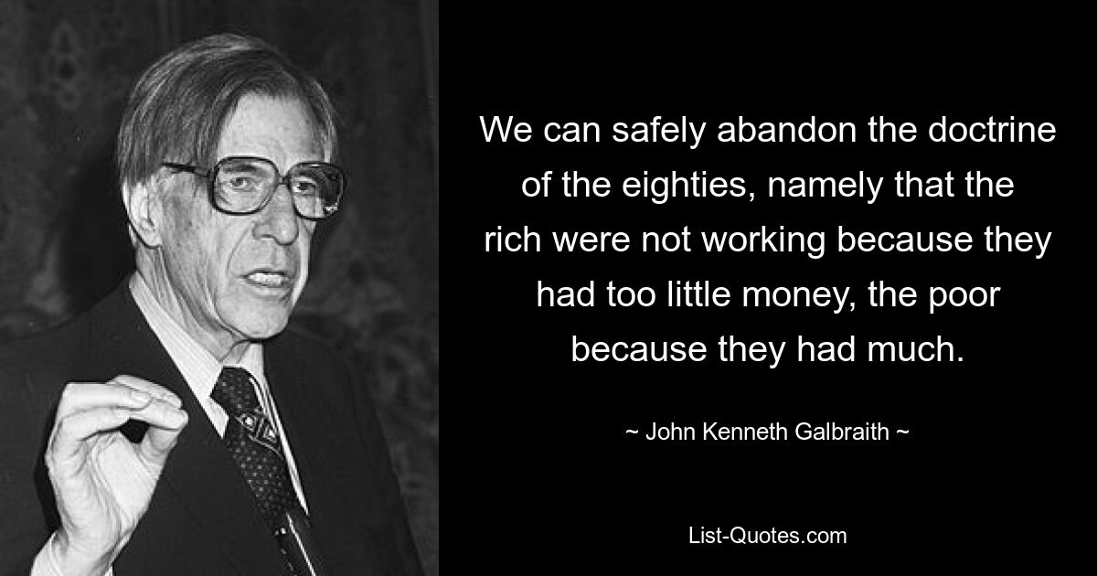 We can safely abandon the doctrine of the eighties, namely that the rich were not working because they had too little money, the poor because they had much. — © John Kenneth Galbraith