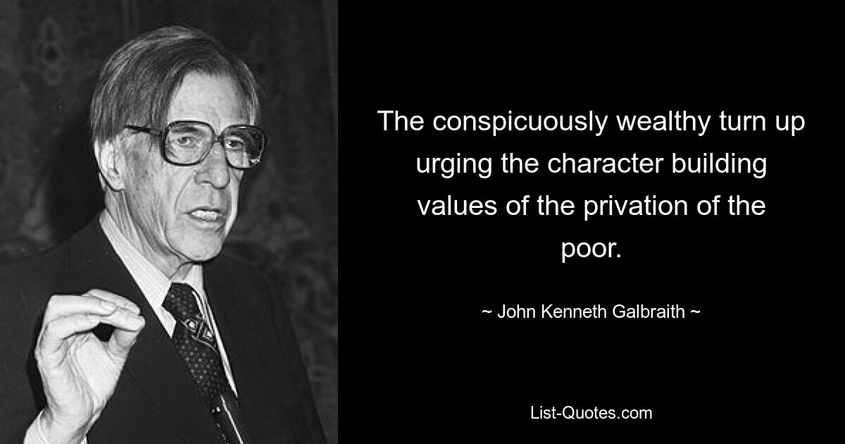 The conspicuously wealthy turn up urging the character building values of the privation of the poor. — © John Kenneth Galbraith