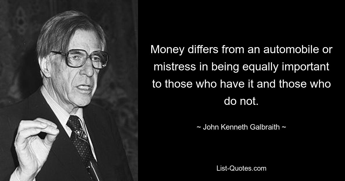 Money differs from an automobile or mistress in being equally important to those who have it and those who do not. — © John Kenneth Galbraith