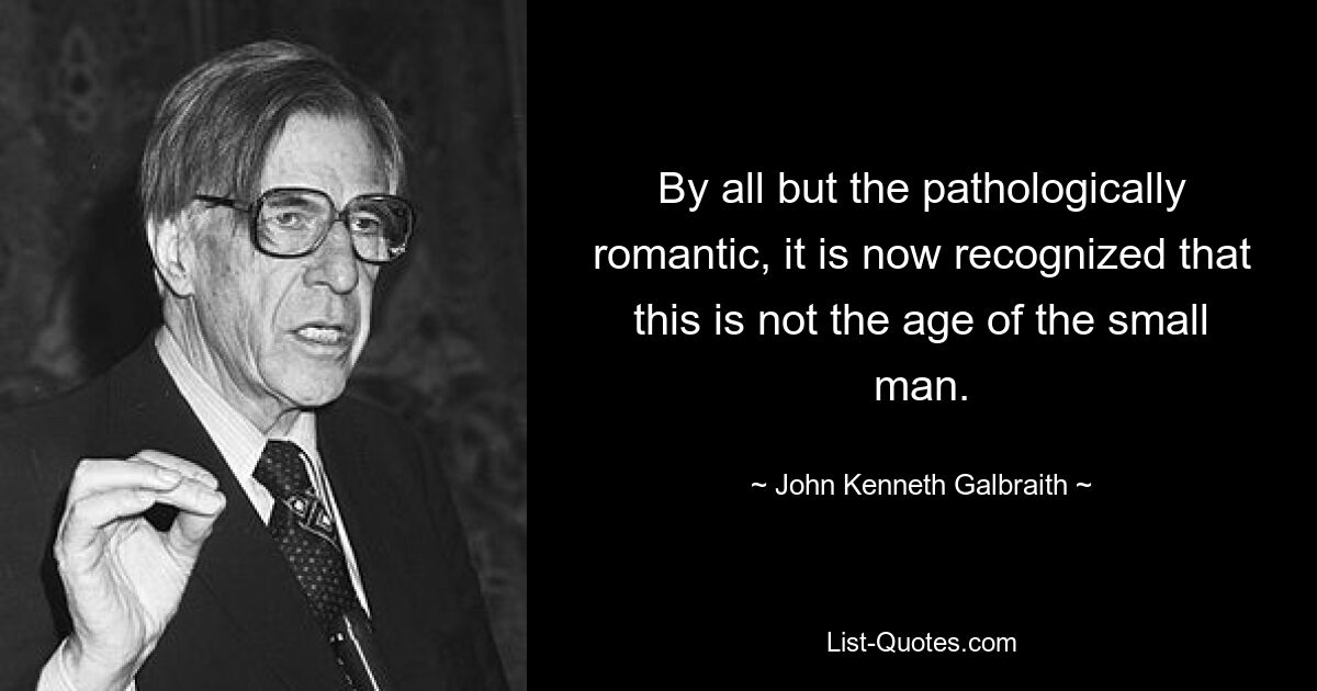 By all but the pathologically romantic, it is now recognized that this is not the age of the small man. — © John Kenneth Galbraith