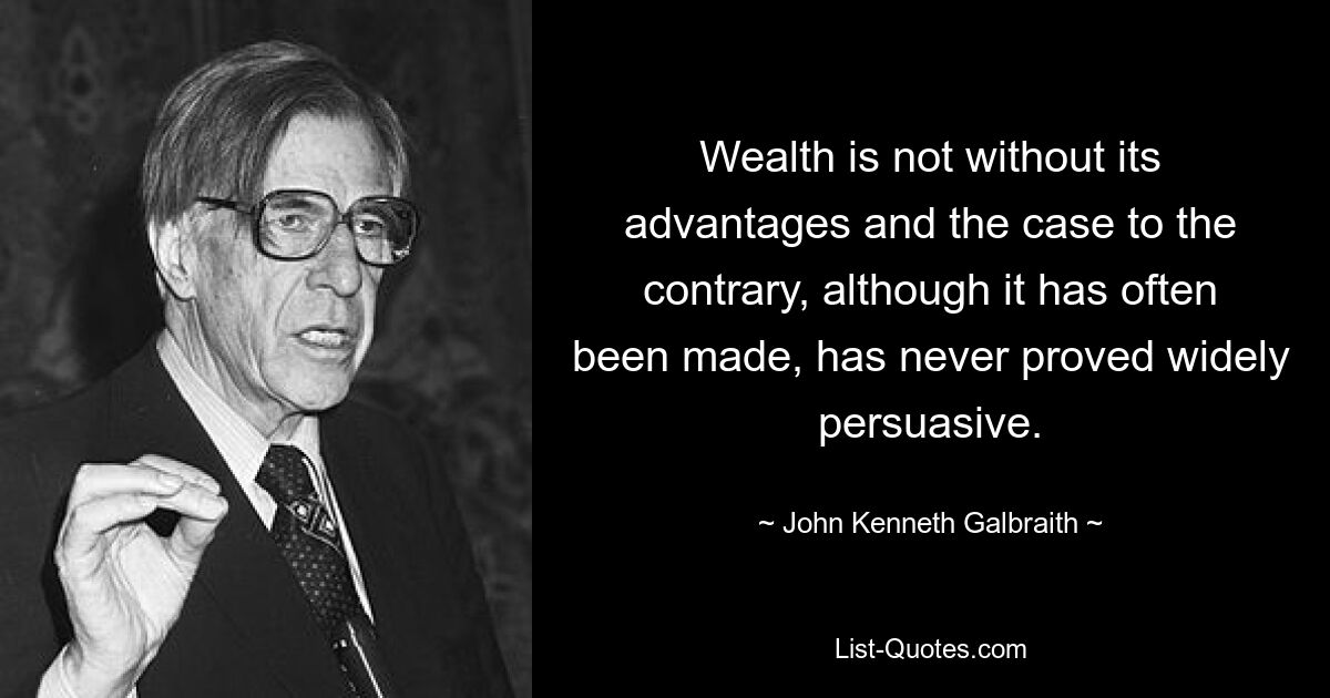 Wealth is not without its advantages and the case to the contrary, although it has often been made, has never proved widely persuasive. — © John Kenneth Galbraith