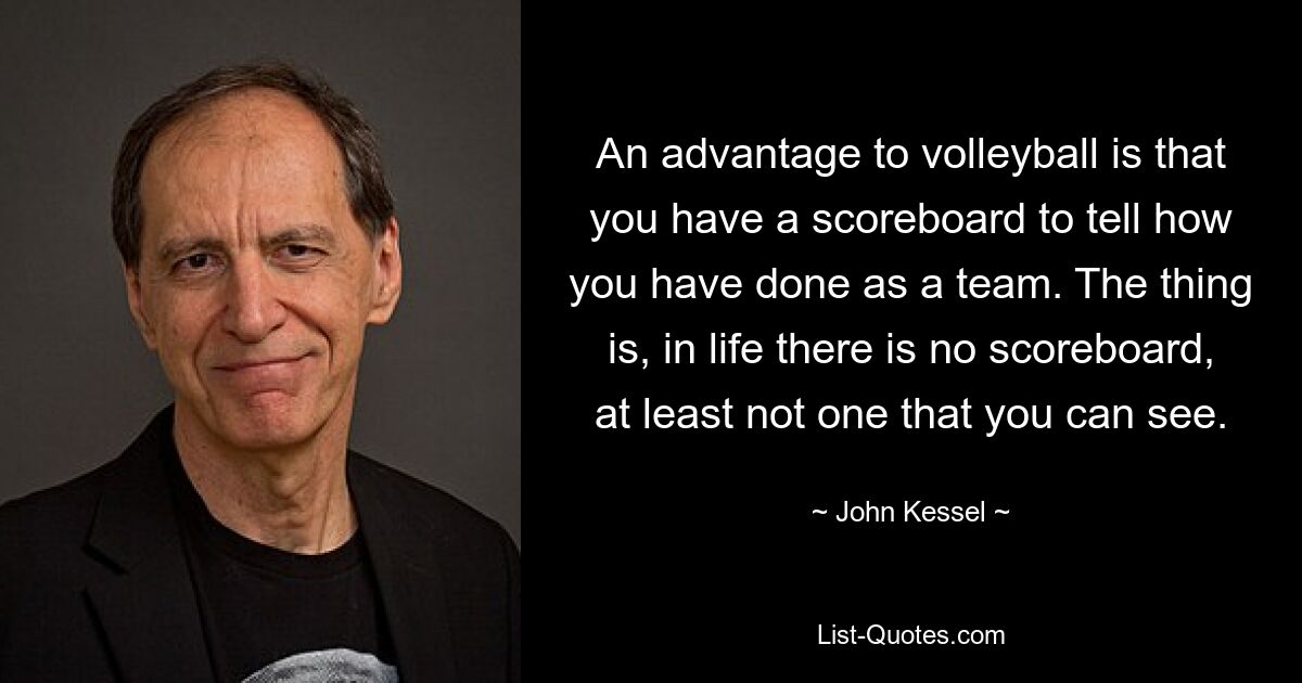 An advantage to volleyball is that you have a scoreboard to tell how you have done as a team. The thing is, in life there is no scoreboard, at least not one that you can see. — © John Kessel