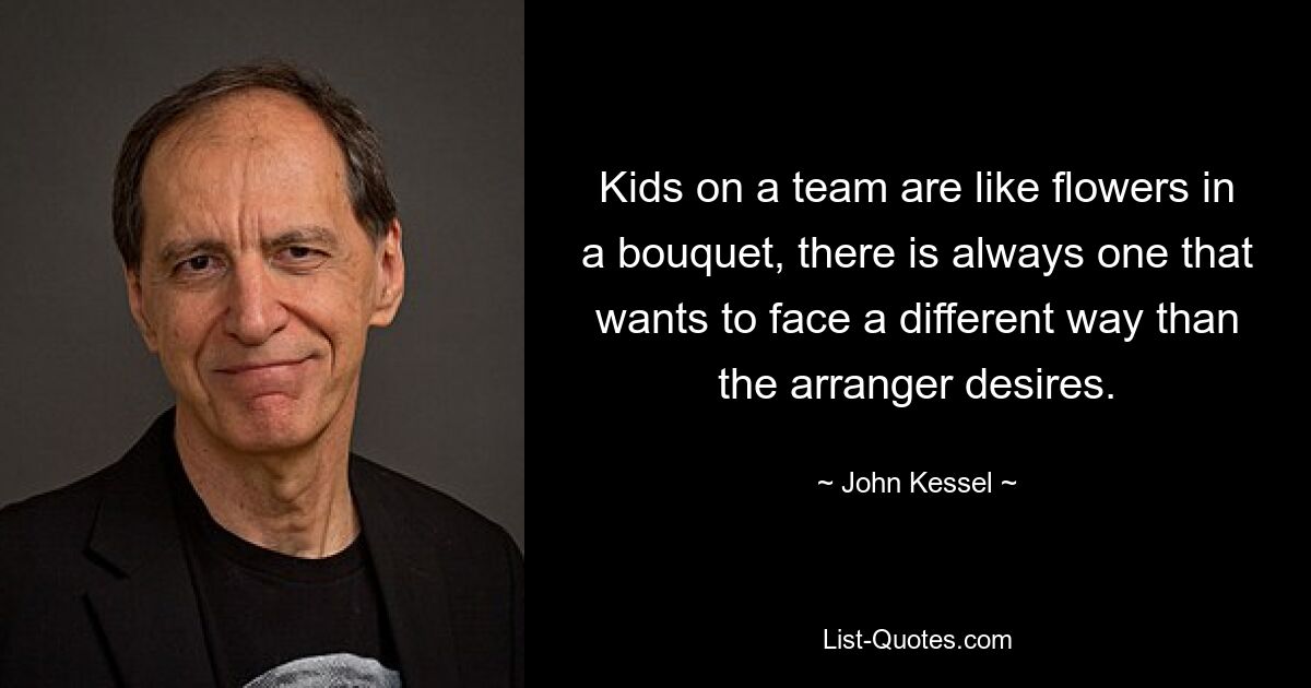 Kids on a team are like flowers in a bouquet, there is always one that wants to face a different way than the arranger desires. — © John Kessel