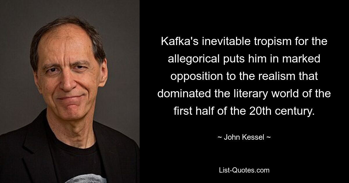 Kafka's inevitable tropism for the allegorical puts him in marked opposition to the realism that dominated the literary world of the first half of the 20th century. — © John Kessel