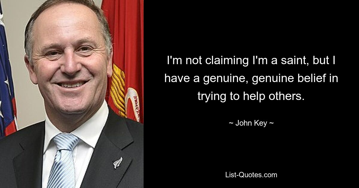 I'm not claiming I'm a saint, but I have a genuine, genuine belief in trying to help others. — © John Key