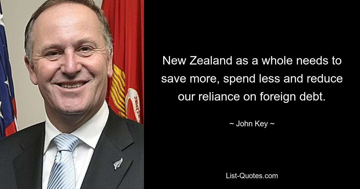 New Zealand as a whole needs to save more, spend less and reduce our reliance on foreign debt. — © John Key