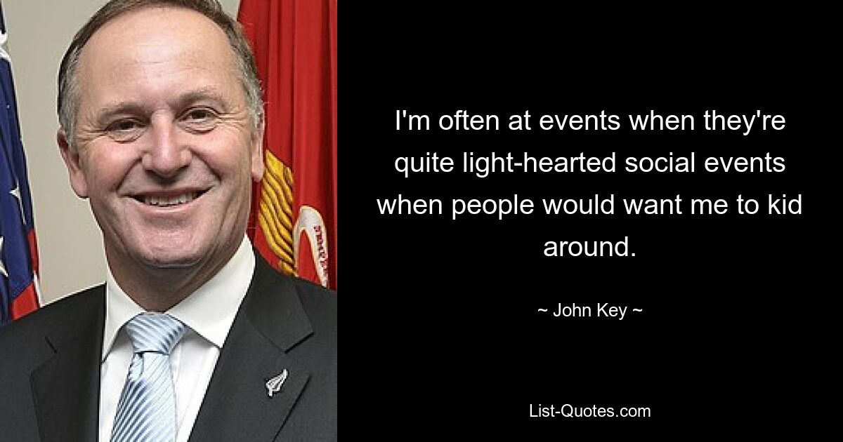 I'm often at events when they're quite light-hearted social events when people would want me to kid around. — © John Key