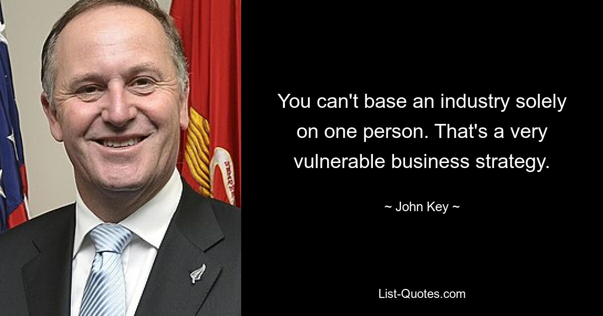 You can't base an industry solely on one person. That's a very vulnerable business strategy. — © John Key