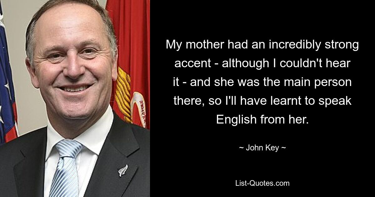 My mother had an incredibly strong accent - although I couldn't hear it - and she was the main person there, so I'll have learnt to speak English from her. — © John Key