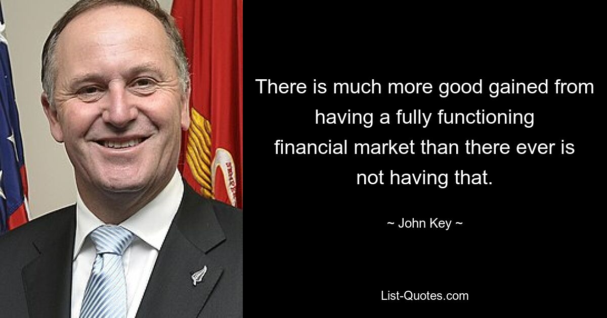 There is much more good gained from having a fully functioning financial market than there ever is not having that. — © John Key