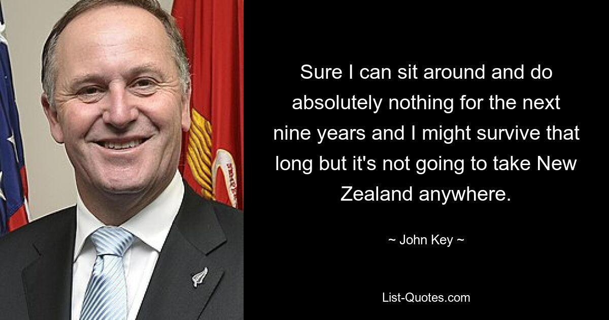 Sure I can sit around and do absolutely nothing for the next nine years and I might survive that long but it's not going to take New Zealand anywhere. — © John Key