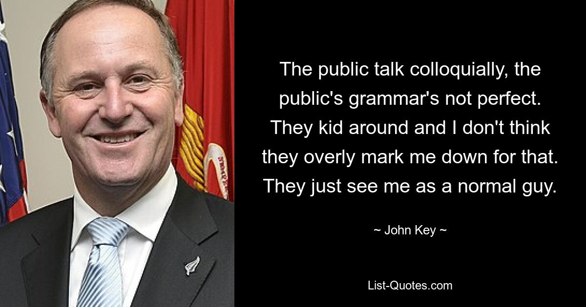 The public talk colloquially, the public's grammar's not perfect. They kid around and I don't think they overly mark me down for that. They just see me as a normal guy. — © John Key