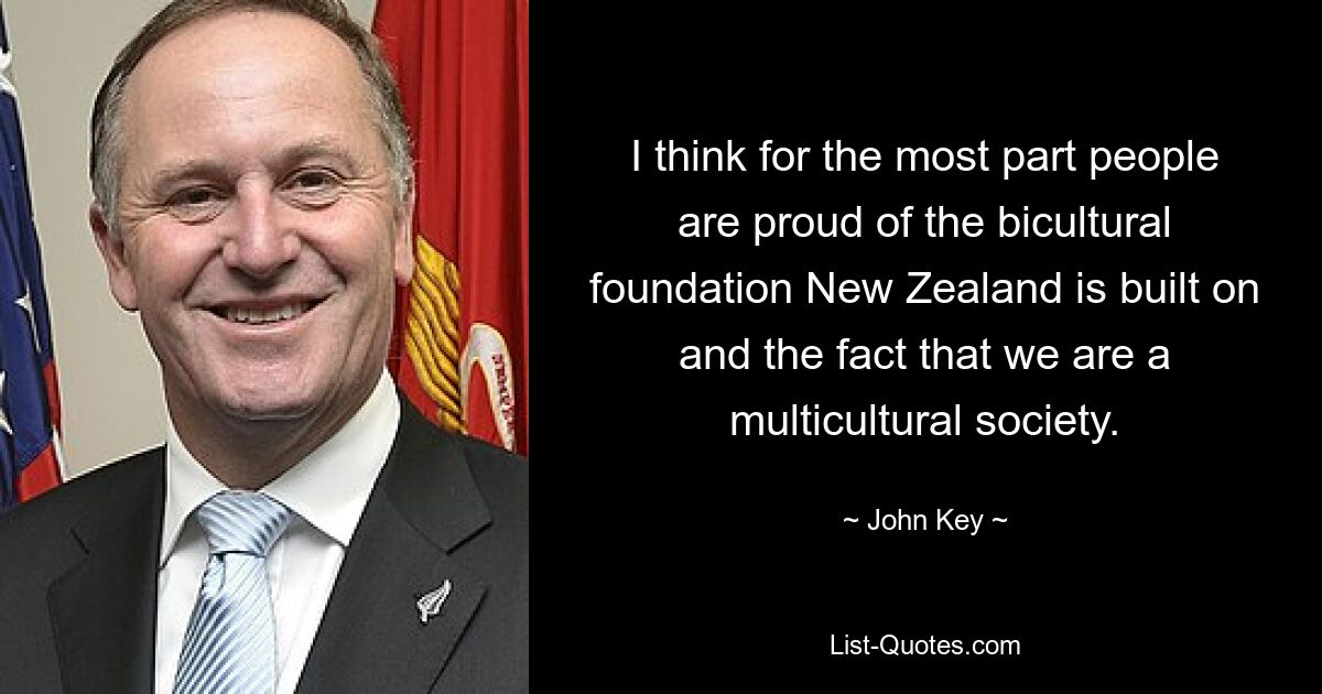 I think for the most part people are proud of the bicultural foundation New Zealand is built on and the fact that we are a multicultural society. — © John Key