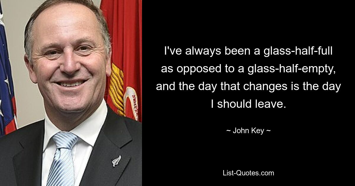 I've always been a glass-half-full as opposed to a glass-half-empty, and the day that changes is the day I should leave. — © John Key