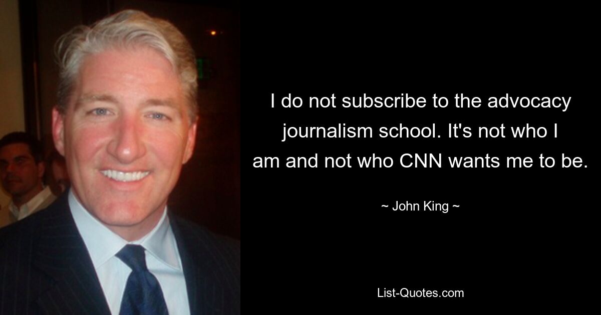 I do not subscribe to the advocacy journalism school. It's not who I am and not who CNN wants me to be. — © John King