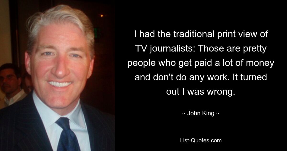 I had the traditional print view of TV journalists: Those are pretty people who get paid a lot of money and don't do any work. It turned out I was wrong. — © John King