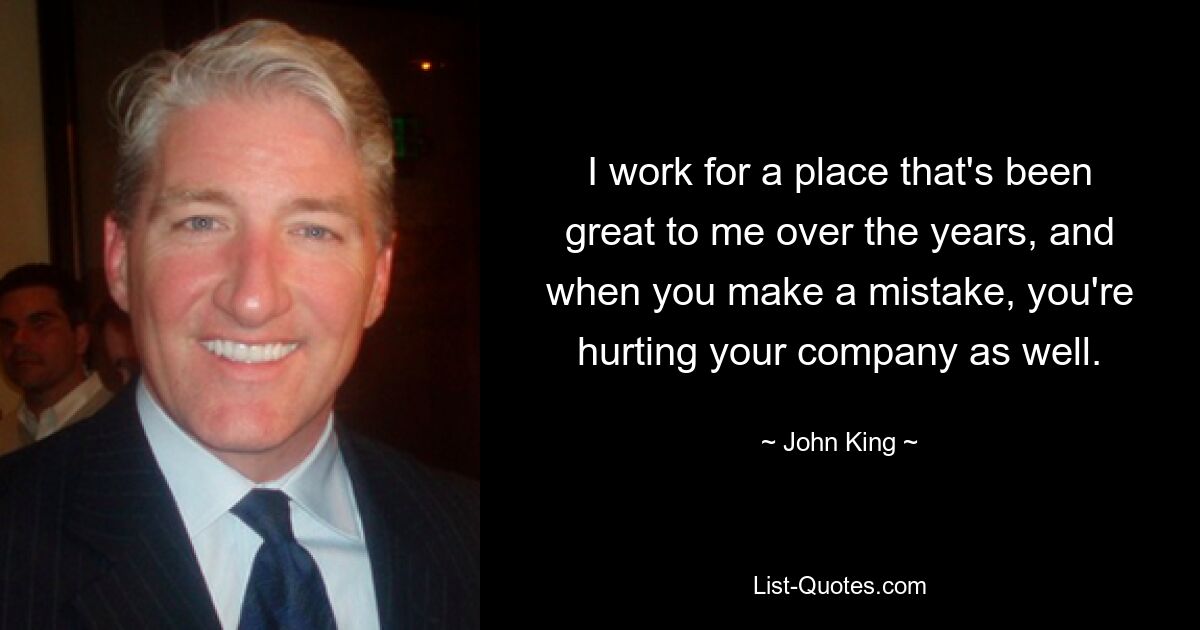 I work for a place that's been great to me over the years, and when you make a mistake, you're hurting your company as well. — © John King