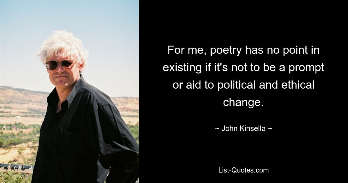 For me, poetry has no point in existing if it's not to be a prompt or aid to political and ethical change. — © John Kinsella