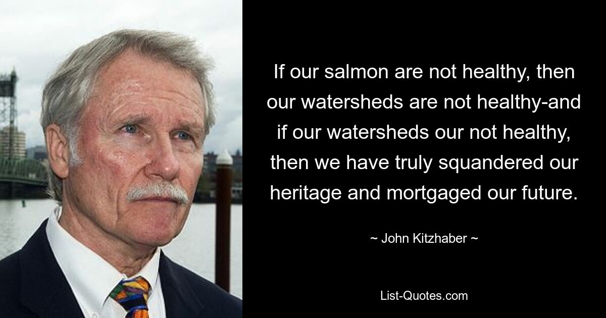 If our salmon are not healthy, then our watersheds are not healthy-and if our watersheds our not healthy, then we have truly squandered our heritage and mortgaged our future. — © John Kitzhaber