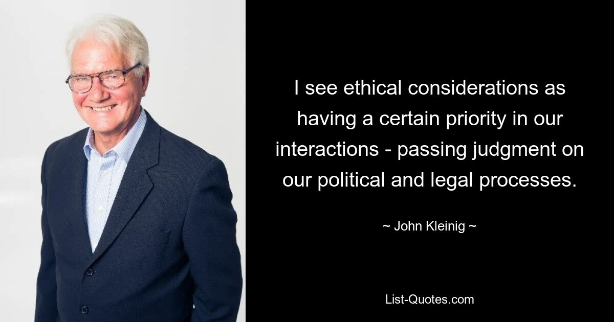 I see ethical considerations as having a certain priority in our interactions - passing judgment on our political and legal processes. — © John Kleinig