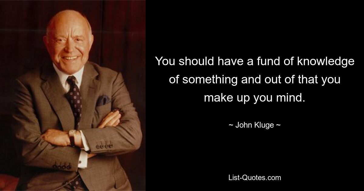 You should have a fund of knowledge of something and out of that you make up you mind. — © John Kluge