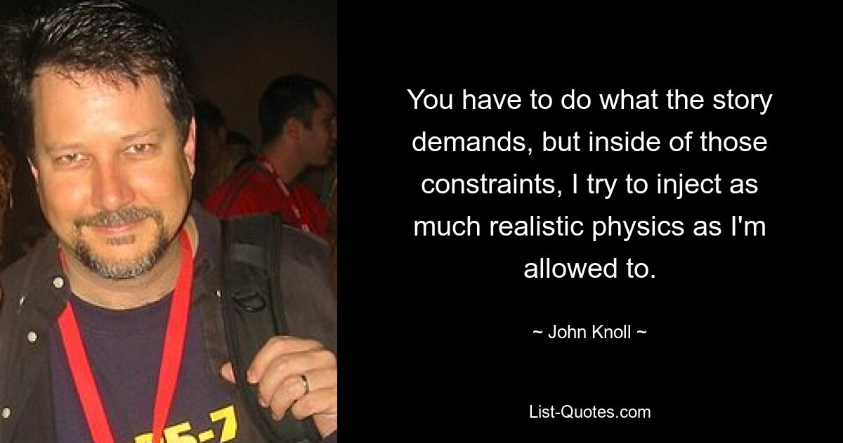 You have to do what the story demands, but inside of those constraints, I try to inject as much realistic physics as I'm allowed to. — © John Knoll