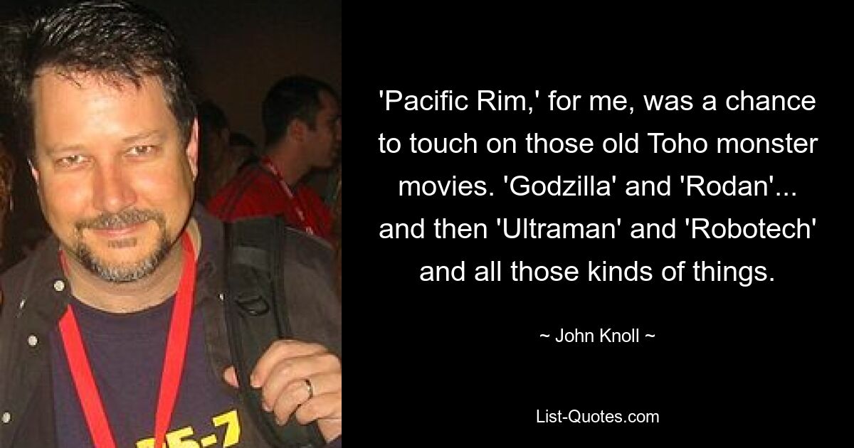 'Pacific Rim,' for me, was a chance to touch on those old Toho monster movies. 'Godzilla' and 'Rodan'... and then 'Ultraman' and 'Robotech' and all those kinds of things. — © John Knoll