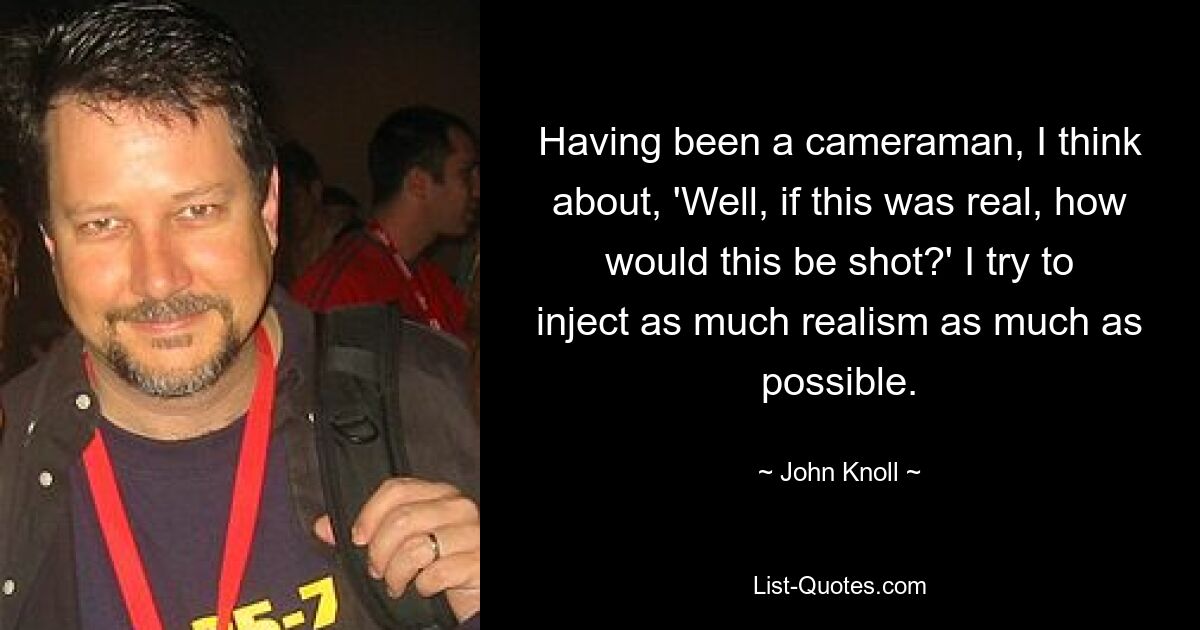 Having been a cameraman, I think about, 'Well, if this was real, how would this be shot?' I try to inject as much realism as much as possible. — © John Knoll