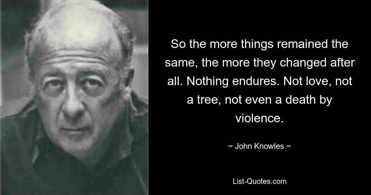 So the more things remained the same, the more they changed after all. Nothing endures. Not love, not a tree, not even a death by violence. — © John Knowles