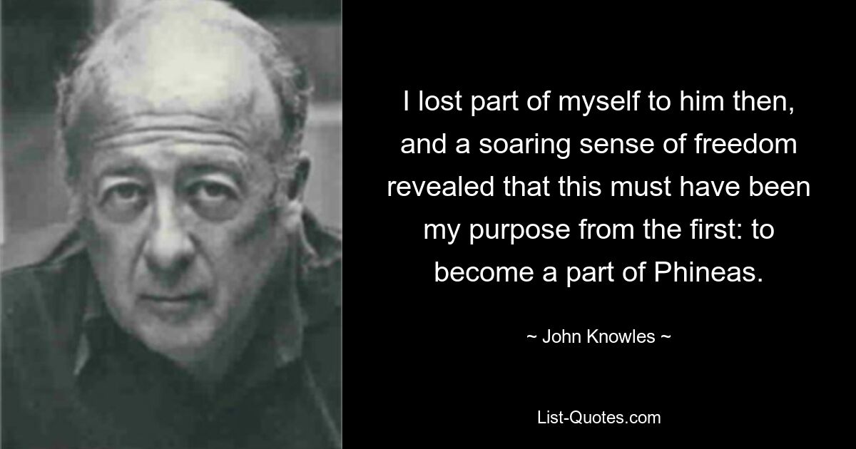 I lost part of myself to him then, and a soaring sense of freedom revealed that this must have been my purpose from the first: to become a part of Phineas. — © John Knowles