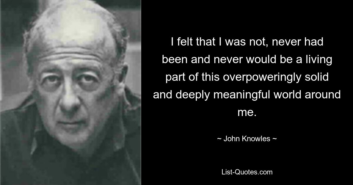 I felt that I was not, never had been and never would be a living part of this overpoweringly solid and deeply meaningful world around me. — © John Knowles