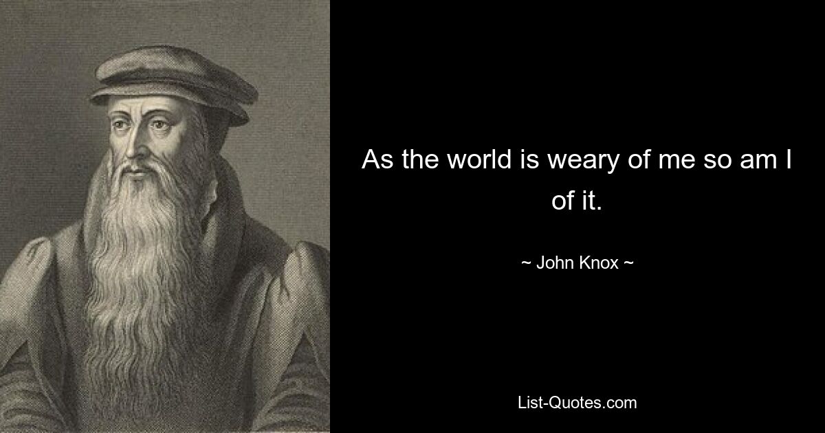 As the world is weary of me so am I of it. — © John Knox