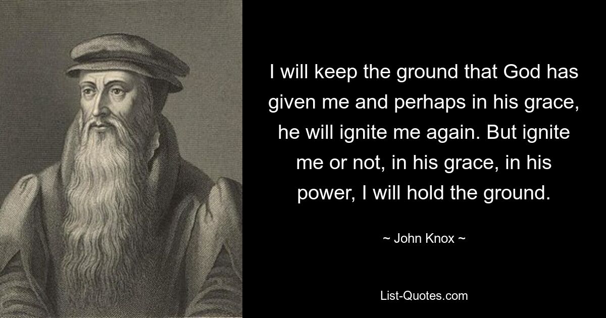 I will keep the ground that God has given me and perhaps in his grace, he will ignite me again. But ignite me or not, in his grace, in his power, I will hold the ground. — © John Knox