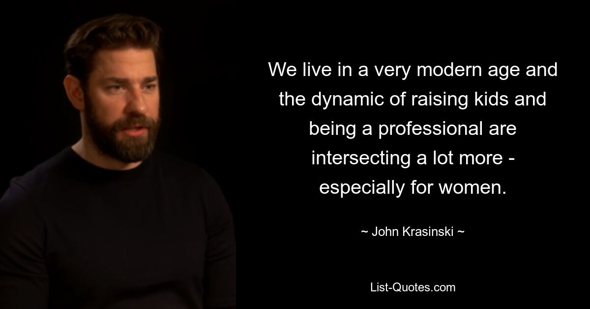 We live in a very modern age and the dynamic of raising kids and being a professional are intersecting a lot more - especially for women. — © John Krasinski