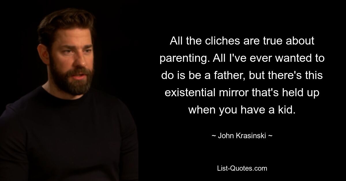 All the cliches are true about parenting. All I've ever wanted to do is be a father, but there's this existential mirror that's held up when you have a kid. — © John Krasinski