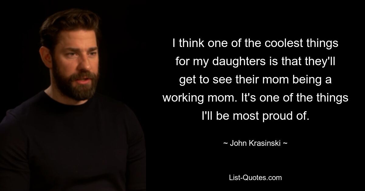 I think one of the coolest things for my daughters is that they'll get to see their mom being a working mom. It's one of the things I'll be most proud of. — © John Krasinski