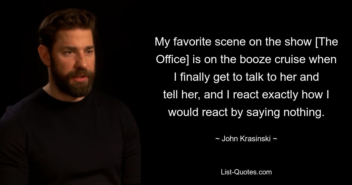 My favorite scene on the show [The Office] is on the booze cruise when I finally get to talk to her and tell her, and I react exactly how I would react by saying nothing. — © John Krasinski