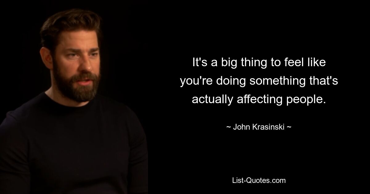 It's a big thing to feel like you're doing something that's actually affecting people. — © John Krasinski