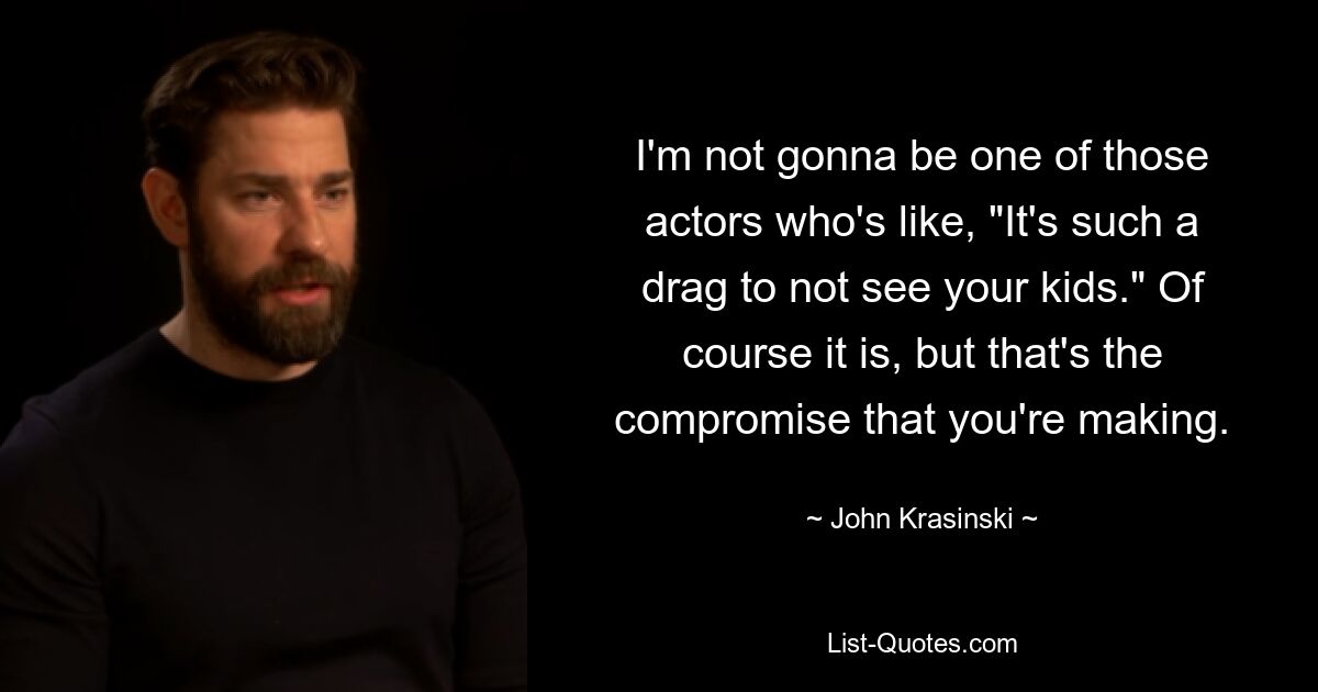 I'm not gonna be one of those actors who's like, "It's such a drag to not see your kids." Of course it is, but that's the compromise that you're making. — © John Krasinski