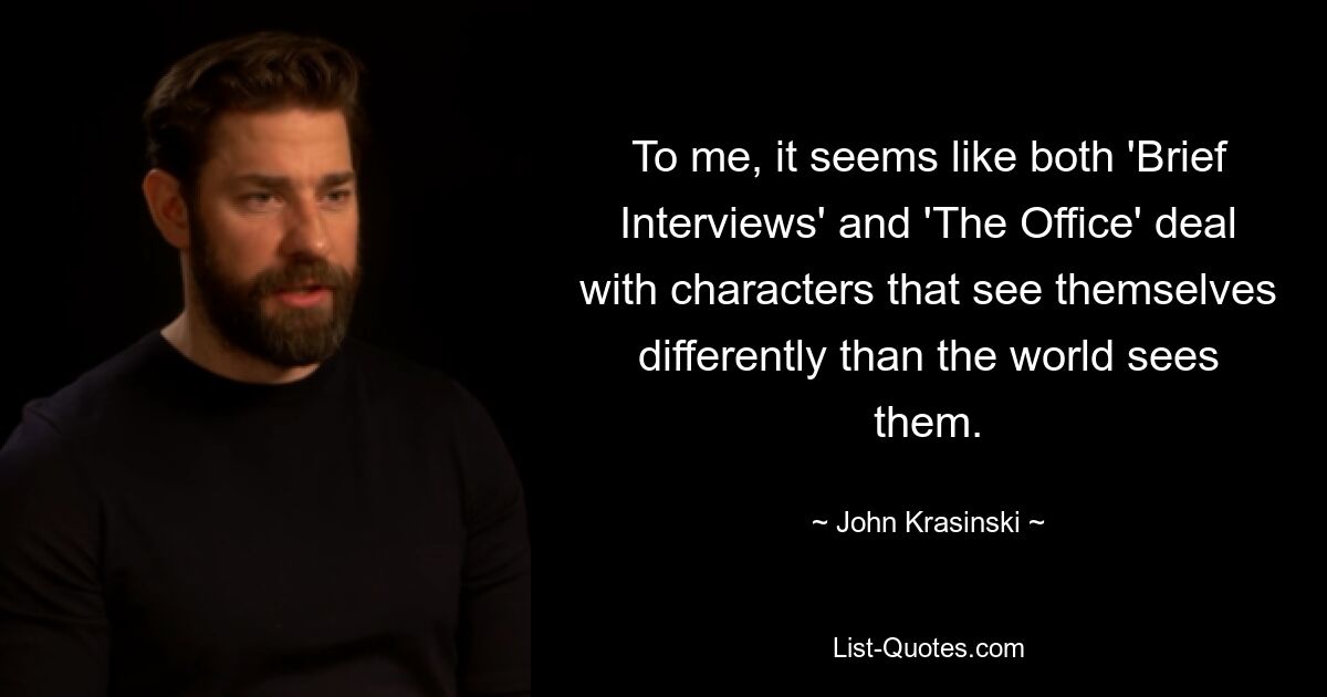 To me, it seems like both 'Brief Interviews' and 'The Office' deal with characters that see themselves differently than the world sees them. — © John Krasinski