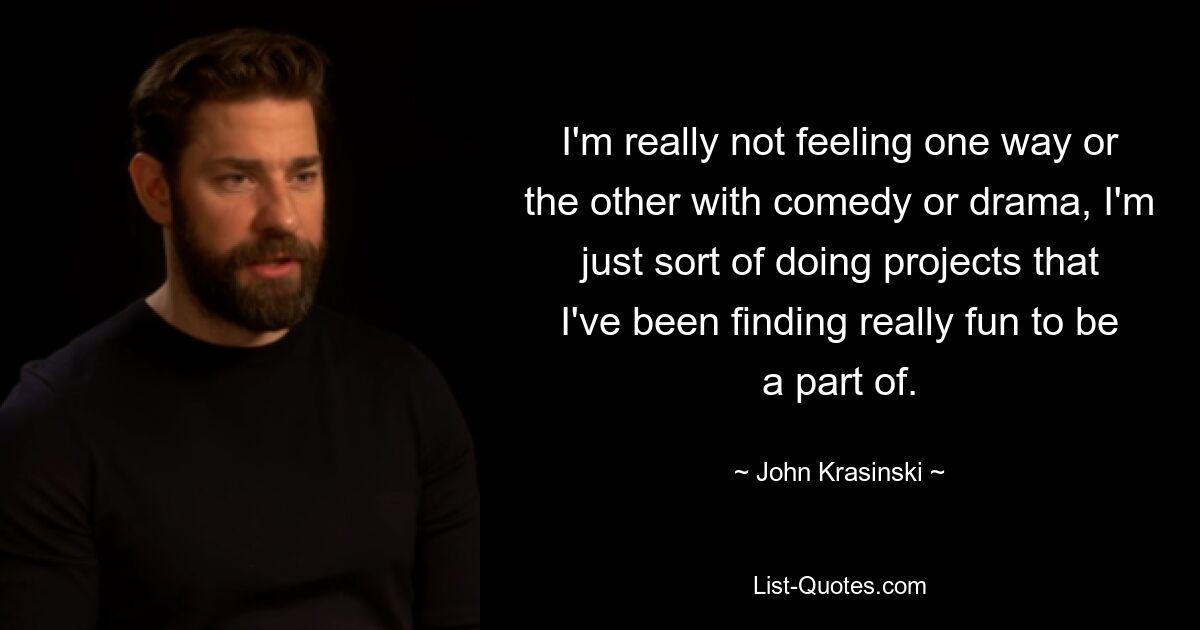 I'm really not feeling one way or the other with comedy or drama, I'm just sort of doing projects that I've been finding really fun to be a part of. — © John Krasinski