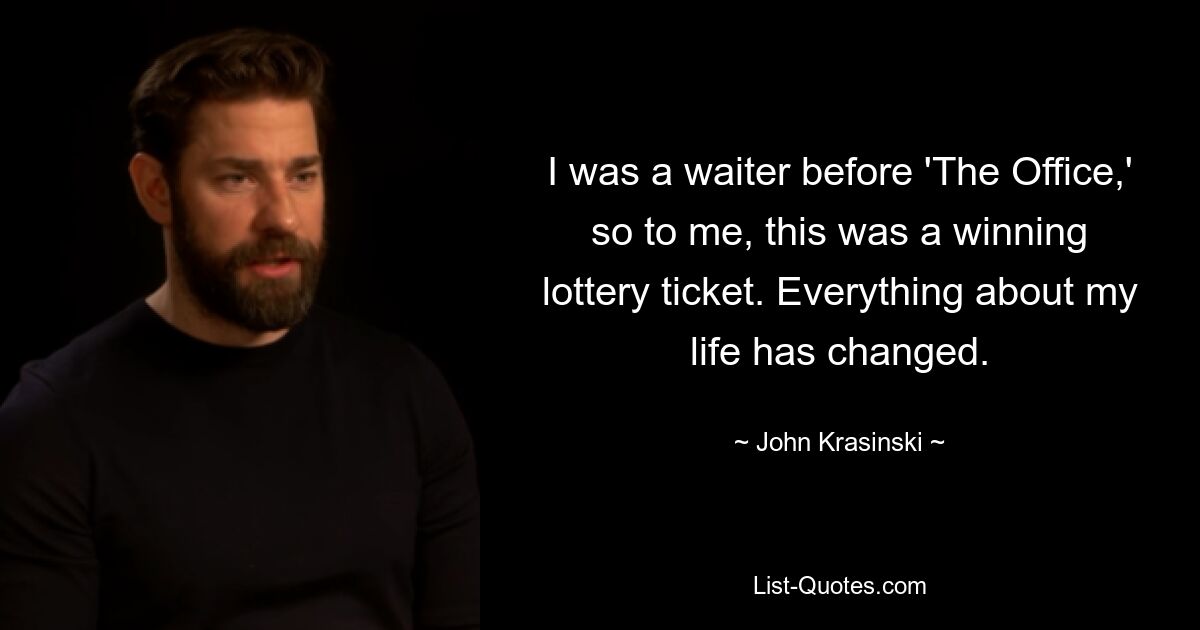 I was a waiter before 'The Office,' so to me, this was a winning lottery ticket. Everything about my life has changed. — © John Krasinski