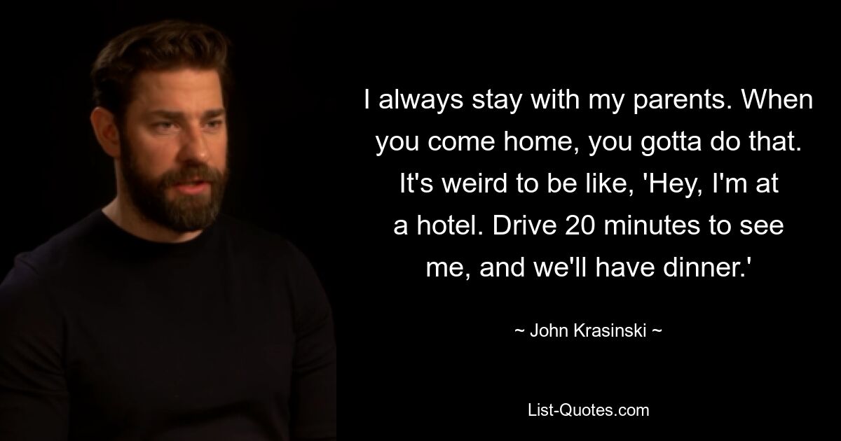 I always stay with my parents. When you come home, you gotta do that. It's weird to be like, 'Hey, I'm at a hotel. Drive 20 minutes to see me, and we'll have dinner.' — © John Krasinski